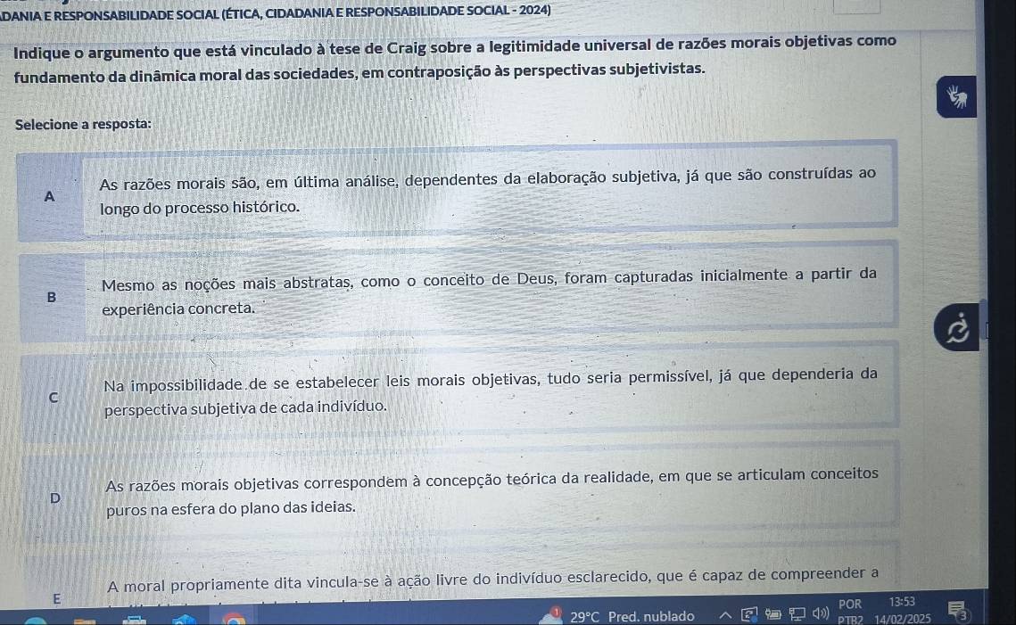 ADANIA E RESPONSABILIDADE SOCIAL (ÉTICA, CIDADANIA E RESPONSABILIDADE SOCIAL - 2024)
Indique o argumento que está vinculado à tese de Craig sobre a legitimidade universal de razões morais objetivas como
fundamento da dinâmica moral das sociedades, em contraposição às perspectivas subjetivistas.
Selecione a resposta:
As razões morais são, em última análise, dependentes da elaboração subjetiva, já que são construídas ao
A
longo do processo histórico.
Mesmo as noções mais abstratas, como o conceito de Deus, foram capturadas inicialmente a partir da
B
experiência concreta.
Na impossibilidade de se estabelecer leis morais objetivas, tudo seria permissível, já que dependeria da
C
perspectiva subjetiva de cada indivíduo.
As razões morais objetivas correspondem à concepção teórica da realidade, em que se articulam conceitos
puros na esfera do plano das ideias.
A moral propriamente dita vincula-se à ação livre do indivíduo esclarecido, que é capaz de compreender a
E
POR 13:53
29°C Pred. nublado 14/02/2025
D