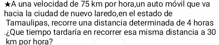 A una velocidad de 75 km por hora,un auto móvil que va 
hacia la ciudad de nuevo laredo,en el estado de 
Tamaulipas, recorre una distancia determinada de 4 horas
t ¿que tiempo tardaría en recorrer esa misma distancia a 30
km por hora?