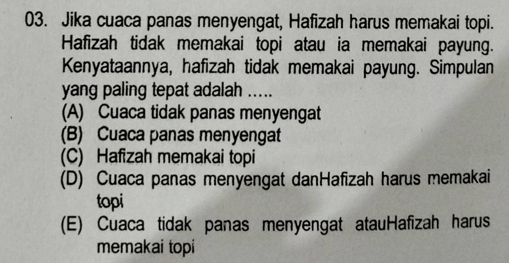 Jika cuaca panas menyengat, Hafizah harus memakai topi.
Hafizah tidak memakai topi atau ia memakai payung.
Kenyataannya, hafizah tidak memakai payung. Simpulan
yang paling tepat adalah .....
(A) Cuaca tidak panas menyengat
(B) Cuaca panas menyengat
(C) Hafizah memakai topi
(D) Cuaca panas menyengat danHafizah harus memakai
topi
(E) Cuaca tidak panas menyengat atauHafizah harus
memakai topi