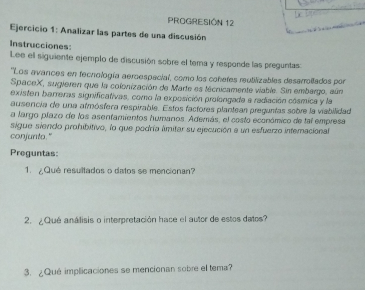 PROGRESIÓN 12 
Ejercicio 1: Analizar las partes de una discusión 
Instrucciones: 
Lee el siguiente ejemplo de discusión sobre el tema y responde las preguntas: 
''Los avances en tecnología aeroespacial, como los cohetes reutilizables desarrollados por 
SpaceX, sugieren que la colonización de Marte es técnicamente viable. Sin embargo, aún 
existen barreras significativas, como la exposición prolongada a radiación cósmica y la 
ausencia de una atmósfera respirable. Estos factores plantean preguntas sobre la viabilidad 
a largo plazo de los asentamientos humanos. Además, el costo económico de tal empresa 
sigue siendo prohibitivo, lo que podría limitar su ejecución a un esfuerzo internacional 
conjunto." 
Preguntas: 
1. ¿Qué resultados o datos se mencionan? 
2. ¿Qué análisis o interpretación hace el autor de estos datos? 
3. ¿Qué implicaciones se mencionan sobre el tema?