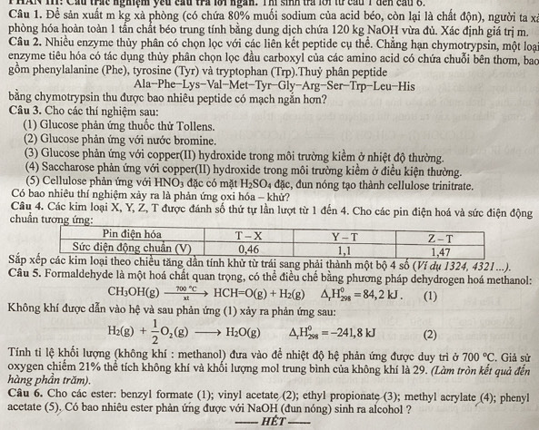 HAN 111: Cầu trác nghiệm yếu cầu tra lôi ngàn. Thí sinh trà lới từ cầu 1 đến cầu 8.
Câu 1. Để sản xuất m kg xà phòng (có chứa 80% muối sodium của acid béo, còn lại là chất độn), người ta xã
phòng hóa hoàn toàn 1 tần chất béo trung tính bằng dung dịch chứa 120 kg NaOH vừa đủ. Xác định giá trị m.
Câu 2. Nhiều enzyme thủy phân có chọn lọc với các liên kết peptide cụ thể. Chẳng hạn chymotrypsin, một loại
enzyme tiêu hóa có tác dụng thủy phân chọn lọc đầu carboxyl của các amino acid có chứa chuỗi bên thơm, bao
gồm phenylalanine (Phe), tyrosine (Tyr) và tryptophan (Trp).Thuỷ phân peptide
Ala-Phe-Lys-Val-M let-Tyr-Gly-Arg-Se r-Trp-Leu-His
bằng chymotrypsin thu được bao nhiêu peptide có mạch ngắn hơn?
Câu 3. Cho các thí nghiệm sau:
(1) Glucose phản ứng thuốc thử Tollens.
(2) Glucose phản ứng với nước bromine.
(3) Glucose phản ứng với copper(II) hydroxide trong môi trường kiểm ở nhiệt độ thường.
(4) Saccharose phản ứng với copper(II) hydroxide trong môi trường kiểm ở điều kiện thường.
(5) Cellulose phản ứng với HNO_3 đặc có mặt H_2SO_4 đặc, đun nóng tạo thành cellulose trinitrate.
Có bao nhiêu thí nghiệm xảy ra là phản ứng ọxi hóa - khử?
Câu 4. Các kim loại X, Y, Ž, T được đánh số thứ tự lần lượt từ 1 đến 4. Cho các pin điện hoá và sức điện động
chuẩn tươ
Sắhử từ trái sang phải thành một bộ 4 số (Ví dụ 1324, 4321 ...).
Câu 5. Formaldehyde là một hoá chất quan trọng, có thể điều chế bằng phương pháp dehydrogen hoá methanol:
CH_3OH(g)to  700°C/xt to HCH=O(g)+H_2(g) △ _rH_(298)^0=84,2kJ. (1)
Không khí được dẫn vào hệ và sau phản ứng (1) xảy ra phản ứng sau:
H_2(g)+ 1/2 O_2(g)to H_2O(g) △ _rH_(298)°=-241,8kJ (2)
Tính ti lệ khối lượng (không khí : methanol) đưa vào để nhiệt độ hệ phản ứng được duy trì ở 700°C. Giả sử
oxygen chiếm 21% thể tích không khí và khối lượng mol trung bình của không khí là 29. (Làm tròn kết quả đến
hàng phần trăm).
Câu 6. Cho các ester: benzyl formate (1); vinyl acetate (2); ethyl propionate (3); methyl acrylate (4); phenyl
acetate (5). Có bao nhiêu ester phản ứng được với NaOH (đun nóng) sinh ra alcohol ?
__.HET