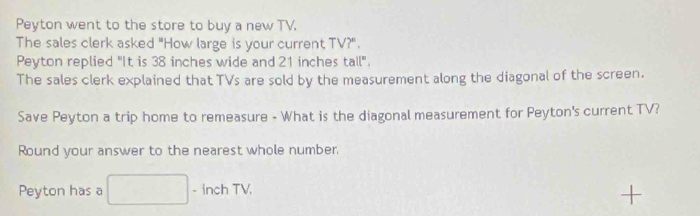 Peyton went to the store to buy a new TV. 
The sales clerk asked "How large is your current TV?". 
Peyton replied "It is 38 inches wide and 21 inches tall". 
The sales clerk explained that TVs are sold by the measurement along the diagonal of the screen. 
Save Peyton a trip home to remeasure - What is the diagonal measurement for Peyton's current TV? 
Round your answer to the nearest whole number, 
Peyton has a x_v_0 - inch TV. 
+