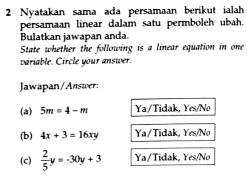 Nyatakan sama ada persamaan berikut ialah
persamaan linear dalam satu permboleh ubah.
Bulatkan jawapan anda.
State whether the following is a linear equation in one
variable. Circle your answer.
Jawapan/Answer:
(a) 5m=4-m Ya/Tidak, Yes/No
(b) 4x+3=16xy Ya/Tidak, Yes/No
(c)  2/5 y=-30y+3 Ya / Tidak, Yes/No