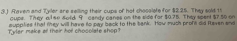 3.) Raven and Tyler are selling their cups of hot chocolate for $2.25. They sold 11
cups. They also Sold 9 candy canes on the side for $0.75. They spent $7.50 on 
supplies that they will have to pay back to the bank. How much profit did Raven and 
Tyler make at their hot chocolate shop?