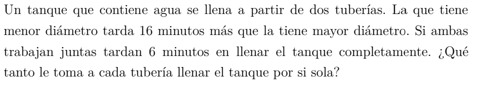 Un tanque que contiene agua se llena a partir de dos tuberías. La que tiene 
menor diámetro tarda 16 minutos más que la tiene mayor diámetro. Si ambas 
trabajan juntas tardan 6 minutos en llenar el tanque completamente. ¿Qué 
tanto le toma a cada tubería llenar el tanque por si sola?