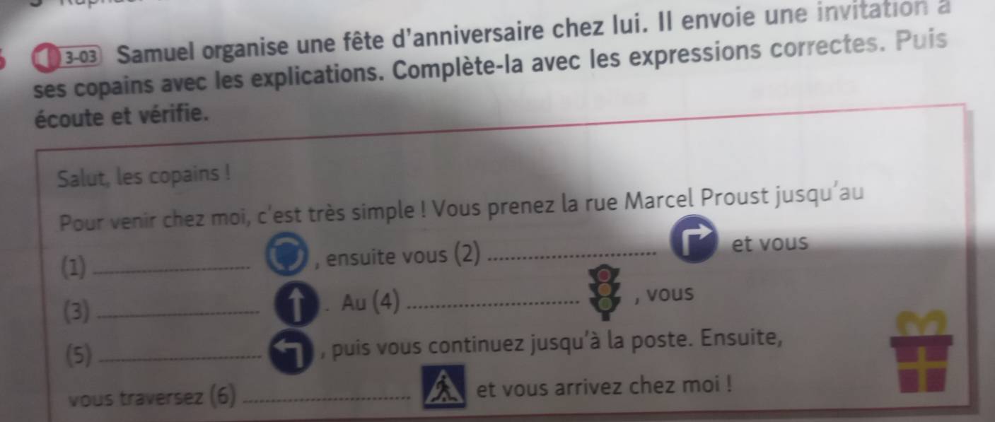 (30 Samuel organise une fête d'anniversaire chez lui. Il envoie une invitation à 
ses copains avec les explications. Complète-la avec les expressions correctes. Puis 
écoute et vérifie. 
Salut, les copains ! 
Pour venir chez moi, c'est très simple ! Vous prenez la rue Marcel Proust jusqu’au 
(1)_ , ensuite vous (2) _et vous 
(3) _. Au (4)_ 
, vous 
(5)_ , puis vous continuez jusqu’à la poste. Ensuite, 
vous traversez (6) _et vous arrivez chez moi !