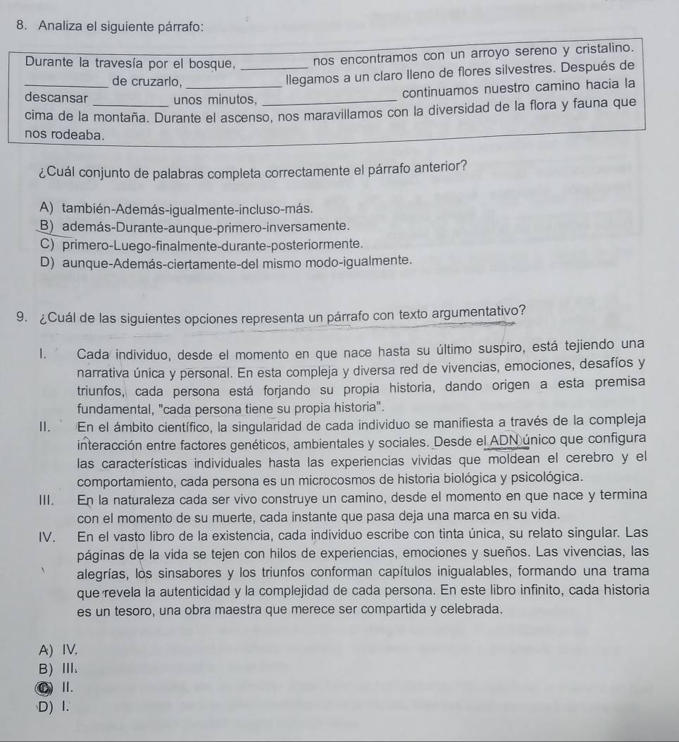 Analiza el siguiente párrafo:
Durante la travesía por el bosque,_
nos encontramos con un arroyo sereno y cristalino.
_de cruzarlo,_
llegamos a un claro lleno de flores silvestres. Después de
descansar unos minutos,_
continuamos nuestro camino hacia la
cima de la montaña. Durante el ascenso, nos maravillamos con la diversidad de la flora y fauna que
nos rodeaba.
¿Cuál conjunto de palabras completa correctamente el párrafo anterior?
A) también-Además-igualmente-incluso-más.
B) además-Durante-aunque-primero-in versamente.
C) primero-Luego-finalmente-durante-posteriormente.
D) aunque-Además-ciertamente-del mismo modo-igualmente.
9. ¿Cuál de las siguientes opciones representa un párrafo con texto argumentativo?
I. ' Cada individuo, desde el momento en que nace hasta su último suspiro, está tejiendo una
narrativa única y personal. En esta compleja y diversa red de vivencias, emociones, desafíos y
triunfos, cada persona está forjando su propia historia, dando origen a esta premisa
fundamental, "cada persona tiene su propia historia".
I. En el ámbito científico, la singularidad de cada individuo se manifiesta a través de la compleja
interacción entre factores genéticos, ambientales y sociales. Desde el ADN único que configura
las características individuales hasta las experiencias vividas que moldean el cerebro y el
comportamiento, cada persona es un microcosmos de historia biológica y psicológica.
III. En la naturaleza cada ser vivo construye un camino, desde el momento en que nace y termina
con el momento de su muerte, cada instante que pasa deja una marca en su vida.
IV. En el vasto libro de la existencia, cada individuo escribe con tinta única, su relato singular. Las
páginas de la vida se tejen con hilos de experiencias, emociones y sueños. Las vivencias, las
alegrías, los sinsabores y los triunfos conforman capítulos inigualables, formando una trama
que revela la autenticidad y la complejidad de cada persona. En este libro infinito, cada historia
es un tesoro, una obra maestra que merece ser compartida y celebrada.
A) IV,
B) Ⅲ.
① Ⅱ.
D) 1.