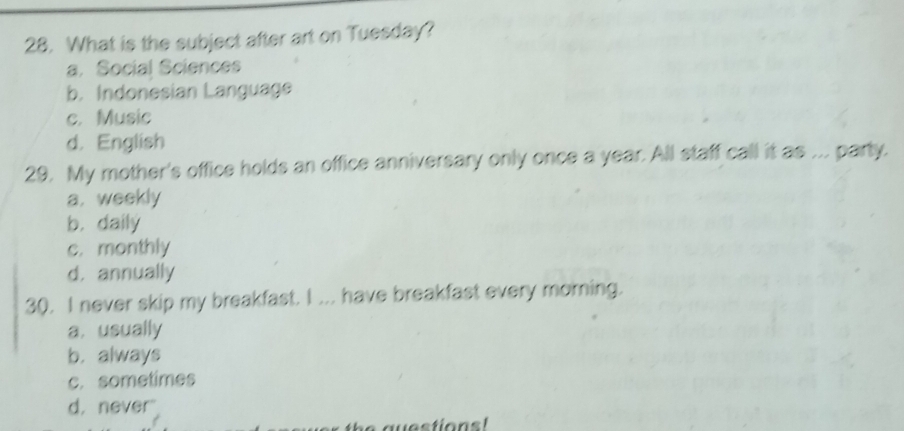 What is the subject after art on Tuesday?
a. Social Sciences
b. Indonesian Language
c. Music
d. English
29. My mother's office holds an office anniversary only once a year. All staff call it as ... party.
a. weekly
b. daily
c. monthly
d. annually
30. I never skip my breakfast. I ... have breakfast every morning.
a. usually
b. always
c. sometimes
d. never"