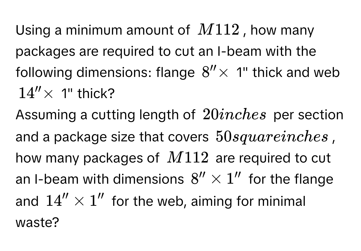 Using a minimum amount of M112, how many packages are required to cut an I-beam with the following dimensions: flange 8'' * 1" thick and web 14'' * 1" thick? 
Assuming a cutting length of 20 inches per section and a package size that covers 50 square inches, how many packages of M112 are required to cut an I-beam with dimensions 8'' * 1'' for the flange and 14'' * 1'' for the web, aiming for minimal waste?