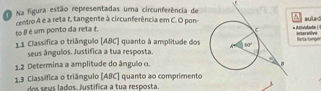 Na figura estão representadas uma circunferência de
A
centro A e a reta t, tangente à circunferência em C. O pon-aulad
to B é um ponto da reta t. 
tvd   
Interativo
1.1 Classífica o triângulo [ABC] quanto à amplitude dos Reta tanger
seus ângulos. Justifica a tua resposta.
1.2 Determina a amplitude do ângulo α.
1.3 Classifica o triângulo (ABC) quanto ao comprimento
dos seus lados. Justifica a tua resposta.