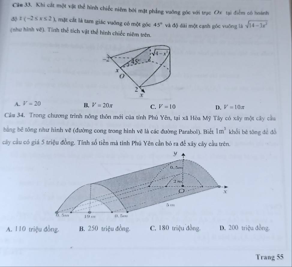 Khi cắt một vật thể hình chiếc niêm bởi mặt phẳng vuông góc với trục Ox tại điểm có hoành
độ x(-2≤ x≤ 2) , mặt cắt là tam giác vuông có một góc 45° và độ dài một cạnh góc vuỡng là sqrt(14-3x^2)
(như hình vẽ). Tính thể tích vật thể hình chiếc niêm trên.
A. V=20 B. V=20π V=10 D. V=10π
C.
Câu 34. Trong chương trình nông thôn mới của tỉnh Phú Yên, tại xã Hòa Mỹ Tây có xây một cây cầu
bằng bê tông như hình vẽ (đường cong trong hình vẽ là các đường Parabol). Biết 1m^3 khối bê tông để đồ
cây cầu có giá 5 triệu đồng. Tính số tiền mà tỉnh Phú Yên cần bỏ ra để xây cây cầu trên.
A. 110 triệu đồng. B. 250 triệu đồng. C. 180 triệu đồng. D. 200 triệu đồng.
Trang 55