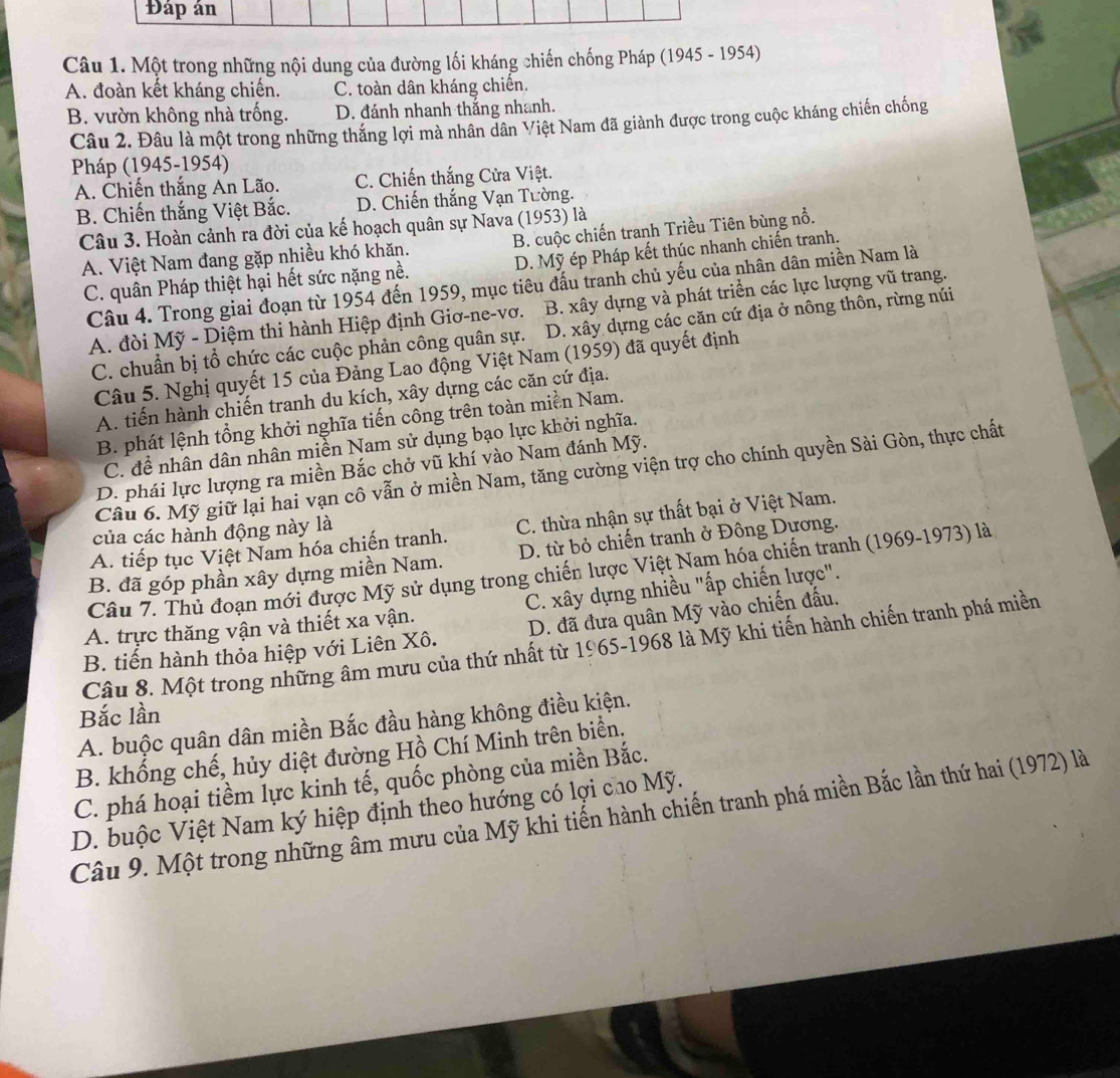 Đáp án
Câu 1. Một trong những nội dung của đường lối kháng chiến chống Pháp (1945 - 1954)
A. đoàn kết kháng chiến. C. toàn dân kháng chiến.
B. vườn không nhà trống. D. đánh nhanh thắng nhanh.
Câu 2. Đâu là một trong những thắng lợi mà nhân dân Việt Nam đã giành được trong cuộc kháng chiến chống
Pháp (1945-1954)
A. Chiến thắng An Lão. C. Chiến thắng Cửa Việt.
B. Chiến thắng Việt Bắc. D. Chiến thắng Vạn Tường.
Câu 3. Hoàn cảnh ra đời của kế hoạch quân sự Nava (1953) là
A. Việt Nam đang gặp nhiều khó khăn. B. cuộc chiến tranh Triều Tiên bùng nổ.
C. quân Pháp thiệt hại hết sức nặng nề. D. Mỹ ép Pháp kết thúc nhanh chiến tranh.
Câu 4. Trong giai đoạn từ 1954 đến 1959, mục tiêu đấu tranh chủ yếu của nhân dân miền Nam là
A. đòi Mỹ - Diệm thi hành Hiệp định Giơ-ne-vơ. B. xây dựng và phát triển các lực lượng vũ trang.
C. chuẩn bị tổ chức các cuộc phản công quân sự. D. xây dựng các căn cứ địa ở nông thôn, rừng núi
Câu 5. Nghị quyết 15 của Đảng Lao động Việt Nam (1959) đã quyết định
A. tiến hành chiến tranh du kích, xây dựng các căn cứ địa.
B. phát lệnh tổng khởi nghĩa tiến công trên toàn miền Nam.
C. để nhân dân nhân miền Nam sử dụng bạo lực khởi nghĩa.
D. phái lực lượng ra miền Bắc chở vũ khí vào Nam đánh Mỹ.
Câu 6. Mỹ giữ lại hai vạn cô vẫn ở miền Nam, tăng cường viện trợ cho chính quyền Sài Gòn, thực chất
A. tiếp tục Việt Nam hóa chiến tranh. C. thừa nhận sự thất bại ở Việt Nam.
của các hành động này là
B. đã góp phần xây dựng miền Nam. D. từ bỏ chiến tranh ở Đông Dương.
Câu 7. Thủ đoạn mới được Mỹ sử dụng trong chiến lược Việt Nam hóa chiến tranh (1969-1973) là
A. trực thăng vận và thiết xa vận. C. xây dựng nhiều "ấp chiến lược".
B. tiến hành thỏa hiệp với Liên Xô. D. đã đưa quân Mỹ vào chiến đấu.
Câu 8. Một trong những âm mưu của thứ nhất từ 1965-1968 là Mỹ khi tiến hành chiến tranh phá miền
Bắc lần
A. buộc quân dân miền Bắc đầu hàng không điều kiện.
B. khống chế, hủy diệt đường Hồ Chí Minh trên biển.
C. phá hoại tiềm lực kinh tế, quốc phòng của miền Bắc.
D. buộc Việt Nam ký hiệp định theo hướng có lợi cao Mỹ.
Câu 9. Một trong những âm mưu của Mỹ khi tiến hành chiến tranh phá miền Bắc lần thứ hai (1972) là