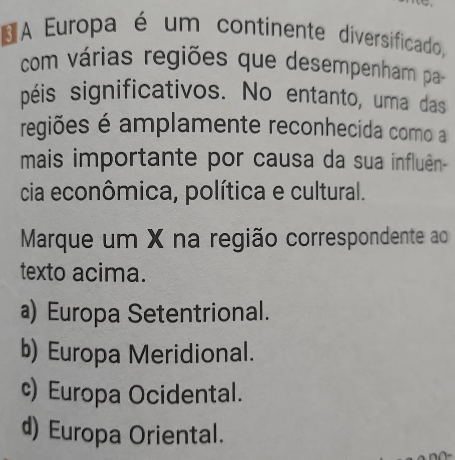 A Europa é um continente diversificado,
com várias regiões que desempenham pa-
péis significativos. No entanto, uma das
regiões é amplamente reconhecida como a
mais importante por causa da sua influên-
cia econômica, política e cultural.
Marque um X na região correspondente ao
texto acima.
a) Europa Setentrional.
b) Europa Meridional.
c) Europa Ocidental.
d) Europa Oriental.