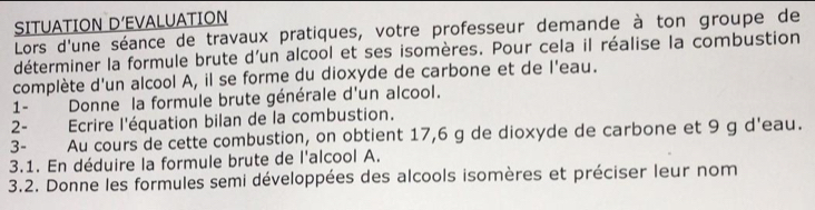 SITUATION D’EVALUATION 
Lors d'une séance de travaux pratiques, votre professeur demande à ton groupe de 
déterminer la formule brute d'un alcool et ses isomères. Pour cela il réalise la combustion 
complète d'un alcool A, il se forme du dioxyde de carbone et de l'eau. 
1- Donne la formule brute générale d'un alcool. 
2- Ecrire l'équation bilan de la combustion. 
3- Au cours de cette combustion, on obtient 17,6 g de dioxyde de carbone et 9 g d'eau. 
3.1. En déduire la formule brute de l'alcool A. 
3.2. Donne les formules semi développées des alcools isomères et préciser leur nom