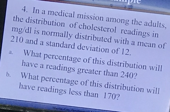 In a medical mission among the adults, 
the distribution of cholesterol readings in
mg/dl is normally distributed with a mean of
210 and a standard deviation of 12. 
a. What percentage of this distribution will 
have a readings greater than 240? 
b. What percentage of this distribution will 
have readings less than 170? 
Martín Gay, Devel