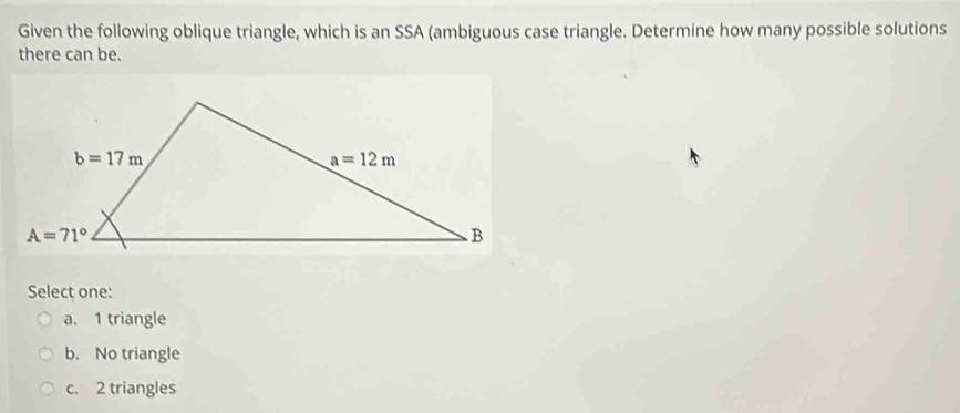 Given the following oblique triangle, which is an SSA (ambiguous case triangle. Determine how many possible solutions
there can be.
Select one:
a. 1 triangle
b. No triangle
c. 2 triangles