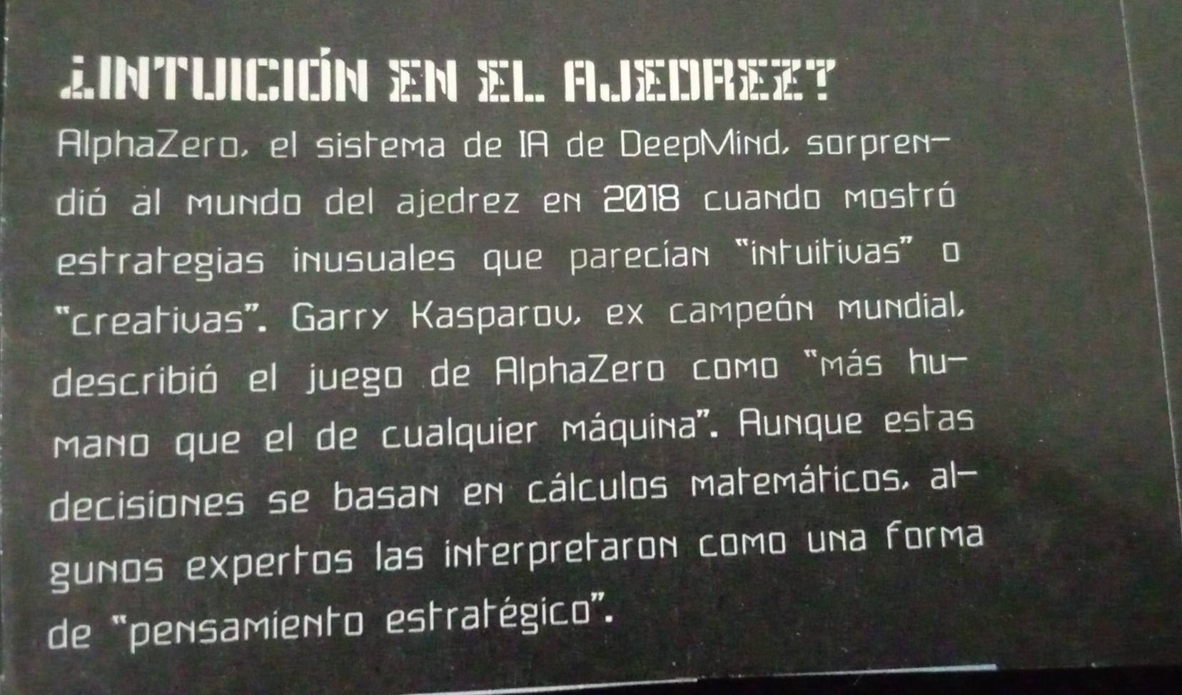 Zintuición en el Ajedrez? 
AlphaZero, el sistema de IA de DeepMind, sorpren- 
dió al mundo del ajedrez en 2018 cuando mostró 
estrategias inusuales que parecían “intuitivas” o 
*creativas'. Garry Kasparoυ, ex campeón mundial, 
describió el juego de AlphaZero como "más hu- 
mano que el de cualquier máquina''. Aunque estas 
decisiones se basan en cálculos matemáticos, al- 
guños expertos las interpretaron como una forma 
de “pensamiento estratégico”.