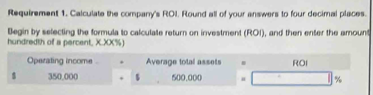 Requirement 1. Calculate the company's ROI. Round all of your answers to four decimal places. 
Begin by selecting the formula to calculate return on investment (ROI), and then enter the amount 
hundredth of a percent, X.XX%) 
Operating income * Average total assets . ROI
350,000 500.000 %