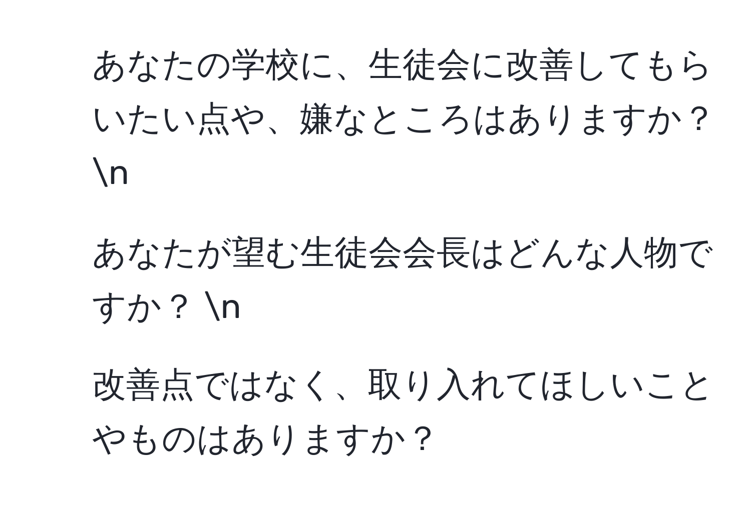 あなたの学校に、生徒会に改善してもらいたい点や、嫌なところはありますか？ n
2. あなたが望む生徒会会長はどんな人物ですか？ n
3. 改善点ではなく、取り入れてほしいことやものはありますか？