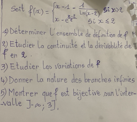 Soit f(x)=beginarrayl x-1- 1/ln (x-2) six>2 x-e^(frac x-3)2six≤ 2endarray.
④Determiner Uensemble de definition def 
2) Etudier la continuite et la derivablite de 
fen 8. 
3) Etudier Les variations de f
4 ) Donner La nature des branches infinies 
5) Montrer quef est bijective pun linter- 
valle ]-∈fty ;3]_1