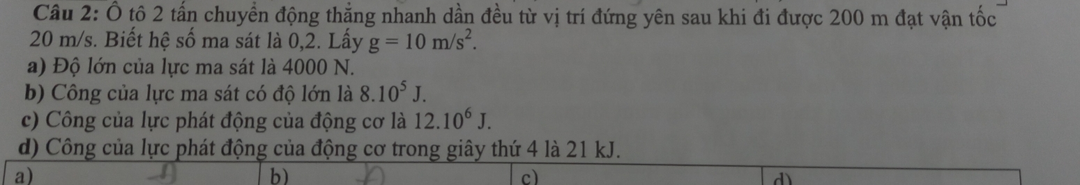 Ô tô 2 tấn chuyển động thẳng nhanh dần đều từ vị trí đứng yên sau khi đi được 200 m đạt vận tốc
20 m/s. Biết hệ số ma sát là 0,2. Lấy g=10m/s^2. 
a) Độ lớn của lực ma sát là 4000 N.
b) Công của lực ma sát có độ lớn là 8.10^5J. 
c) Công của lực phát động của động cơ là 12.10^6J. 
d) Công của lực phát động của động cơ trong giây thứ 4 là 21 kJ.
a)
b)
c)