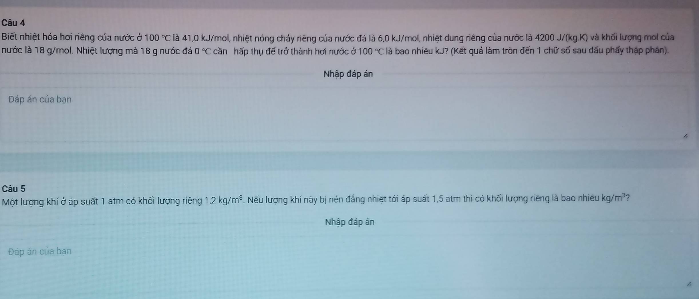 Biết nhiệt hóa hơi riêng của nước ở 100°C là 41, 0 kJ/mol, nhiệt nóng chảy riêng của nước đá là 6,0 kJ/mol, nhiệt dung riêng của nước là 4200 J/(kg.K) và khối lượng mol của 
nước là 18 g/mol. Nhiệt lượng mà 18 g nước đá 0°C cần hấp thụ để trở thành hơi nước ở 100°C là bao nhiêu kJ? (Kết quả làm tròn đến 1 chữ số sau dấu phẩy thập phân). 
Nhập đáp án 
Đáp án của bạn 
Câu 5 
Một lượng khí ở áp suất 1 atm có khối lượng riêng 1, 2kg/m^3. Nếu lượng khí này bị nén đẳng nhiệt tới áp suất 1,5 atm thì có khối lượng riêng là bao nhiêu kg/m^3
Nhập đáp án 
Đáp án của bạn