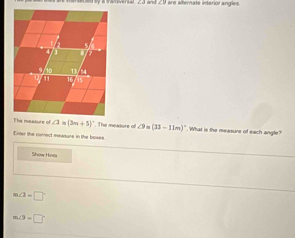 mos are inersecied by a fransversa l ∠ 3 and ∠ 9 are alternate interior angles.
(3m+5)^circ . The measure of ∠ 9 is (33-11m)^circ . What is the measure of each angle?
Enter the correct measure in the boxes.
Show Hints
m∠ 3=□°
m∠ 9=□°