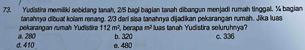 Yudistira memiliki sebidang tanah, 2/5 bagi bagian tanah dibangun menjadi rumah tinggal. ¼ bagian
tanahnya dibuat kolam renang. 2/3 dari sisa tanahnya dijadikan pekarangan rumah. Jika luas
pekarangan rumah Yudistira 112m^2 , berapa m^2 luas tanah Yudistira seluruhnya?
a. 280 b. 320 c. 336
d. 410. e. 480