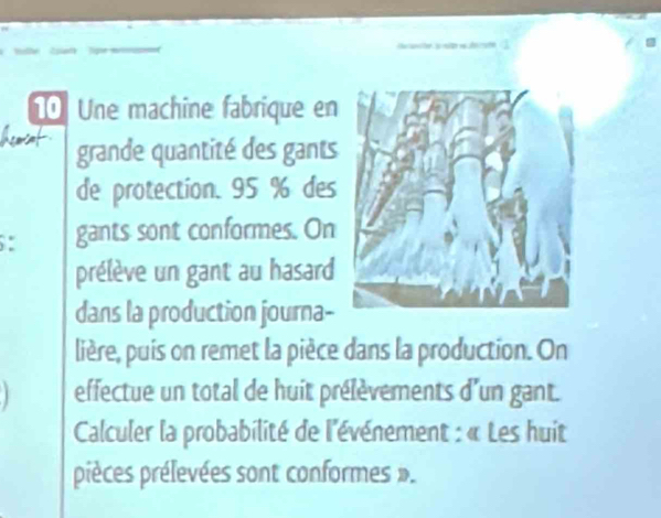 Une machine fabrique en 
Acaat grande quantité des gants 
de protection. 95 % des 
: gants sont conformes. On 
prélève un gant au hasard 
dans la production journa- 
lière, puis on remet la pièce dans la production. On 
effectue un total de huit prélèvements d'un gant. 
Calculer la probabilité de l'événement : « Les huit 
pièces prélevées sont conformes ».