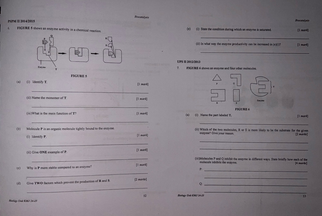 Biocatalysis Biocatalysis 
PSPM II 2014/2015 
6. FIGURE 5 shows an enzyme activity in a chemical reaction. (e) (i) State the condition during which an enzyme is saturated. [1 mark] 
_ 
(ii) In what way the enzyme productivity can be increased in (c)(i )? [1 mark] 
_ 
UPS II 2012/2013 
7. FIGURE 6 shows an enzyme and four other molecules. 
FIGURE 5 
(a) (i) Identify T. [1 mark] T
_ 
(ii) Name the monomer of T. [1 mark] Enzyme
R $
_ 
FIGURE 6 
(iii)What is the main function of T? [1 mark] (a) (i) Name the part labeled T. [1 mark] 
_ 
_ 
(b) Molecule P is an organic molecule tightly bound to the enzyme. (ii) Which of the two molecules, R or S is more likely to be the substrate for the given 
enzyme? Give your reason. 
(i) Identify P. [1 mark] [2 marks] 
_ 
_ 
(ii) Give ONE example of P. [1 mark] 
_ 
_(iii)Molecules P and Q inhibit the enzyme in different ways. State briefly how each of the 
molecule inhibits the enzyme. [4 marks] 
_ 
(c) Why is P more stable compared to an enzyme? [1 mark] 
_ 
P: 
(d) Give TWO factors which prevent the production of R and S. [2 marks] 
_ 
_ 
Q:_ 
_ 
52 Biology Unit KMJ 24-25 53 
Binlógy Unit KMJ 24-25