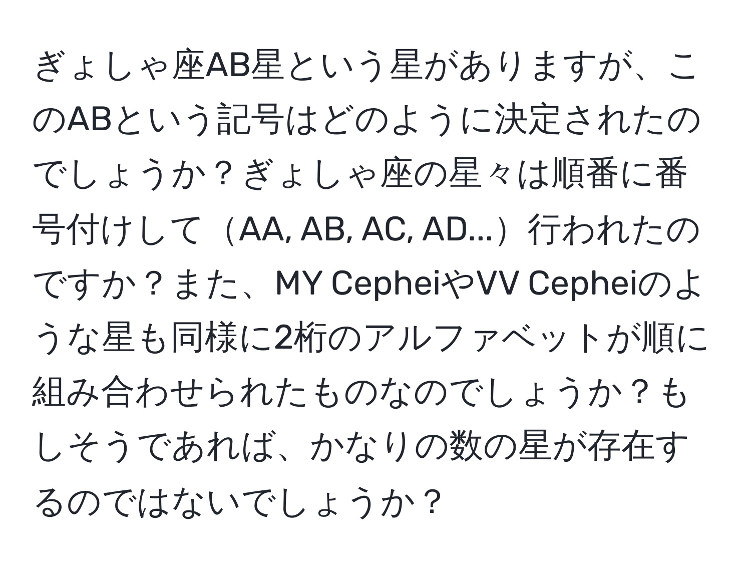 ぎょしゃ座AB星という星がありますが、このABという記号はどのように決定されたのでしょうか？ぎょしゃ座の星々は順番に番号付けしてAA, AB, AC, AD...行われたのですか？また、MY CepheiやVV Cepheiのような星も同様に2桁のアルファベットが順に組み合わせられたものなのでしょうか？もしそうであれば、かなりの数の星が存在するのではないでしょうか？