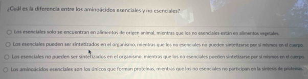 ¿Cuál es la diferencia entre los aminoácidos esenciales y no esenciales?
Los esenciales solo se encuentran en alimentos de origen animal, mientras que los no esenciales están en alimentos vegetales.
Los esenciales pueden ser sintetizados en el organismo, mientras que los no esenciales no pueden sintetizarse por sí mismos en el cuerpo.
Los esenciales no pueden ser sintetizados en el organismo, mientras que los no esenciales pueden sintetizarse por sí mismos en el cuerpo.
Los aminoácidos esenciales son los únicos que forman proteínas, mientras que los no esenciales no participan en la síntesis de proteinas