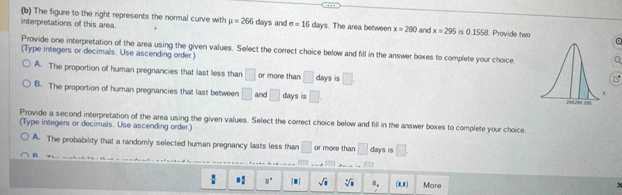 The figure to the right represents the normal curve with mu =266
interpretations of this area. days and sigma =16 days. The area between x=280 and x=295 is 0.1558. Provide two
Provide one interpretation of the area using the given values. Select the correct choice below and fill in the answer boxes to complete your choice.
(Type integers or decimals. Use ascending order.)
a
A. The proportion of human pregnancies that last less than □ or more than □ days is □. 
B. The proportion of human pregnancies that last between □ and □ days is □. 
Provide a second interpretation of the area using the given values. Select the correct choice below and fill in the answer boxes to complete your choice
(Type integers or decimals. Use ascending order.)
A. The probability that a randomly selected human pregnancy lasts less than □ or more than □ days is □.
φ
 □ /□   □  □ /□   □° |□ | sqrt(□ ) sqrt[□](□ ) m. (1,4) More