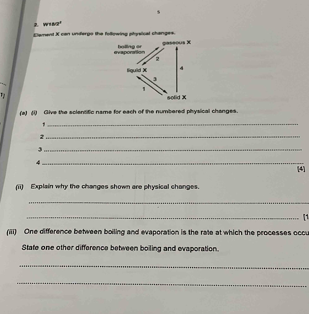 5 
2. W18/2² 
Element X can undergo the following physical changes. 
--, 
1) 
(a) (i) Give the sclentific name for each of the numbered physical changes. 
_1 
_2 
_3 
_4 
[4] 
(ii) Explain why the changes shown are physical changes. 
_ 
_[1 
(iii) One difference between boiling and evaporation is the rate at which the processes occu 
State one other difference between boiling and evaporation. 
_ 
_