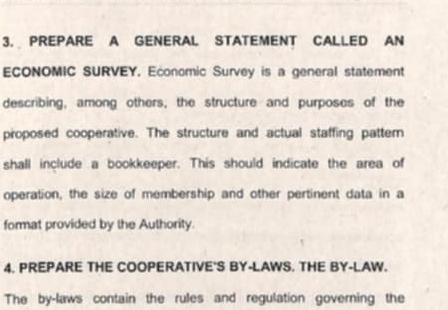 PREPARE A GENERAL STATEMENT CALLED AN 
ECONOMIC SURVEY. Economic Survey is a general statement 
describing, among others, the structure and purposes of the 
proposed cooperative. The structure and actual staffing pattern 
shall include a bookkeeper. This should indicate the area of 
operation, the size of membership and other pertinent data in a 
format provided by the Authority. 
4. PREPARE THE COOPERATIVE'S BY-LAWS. THE BY-LAW. 
The by-laws contain the rules and regulation governing the