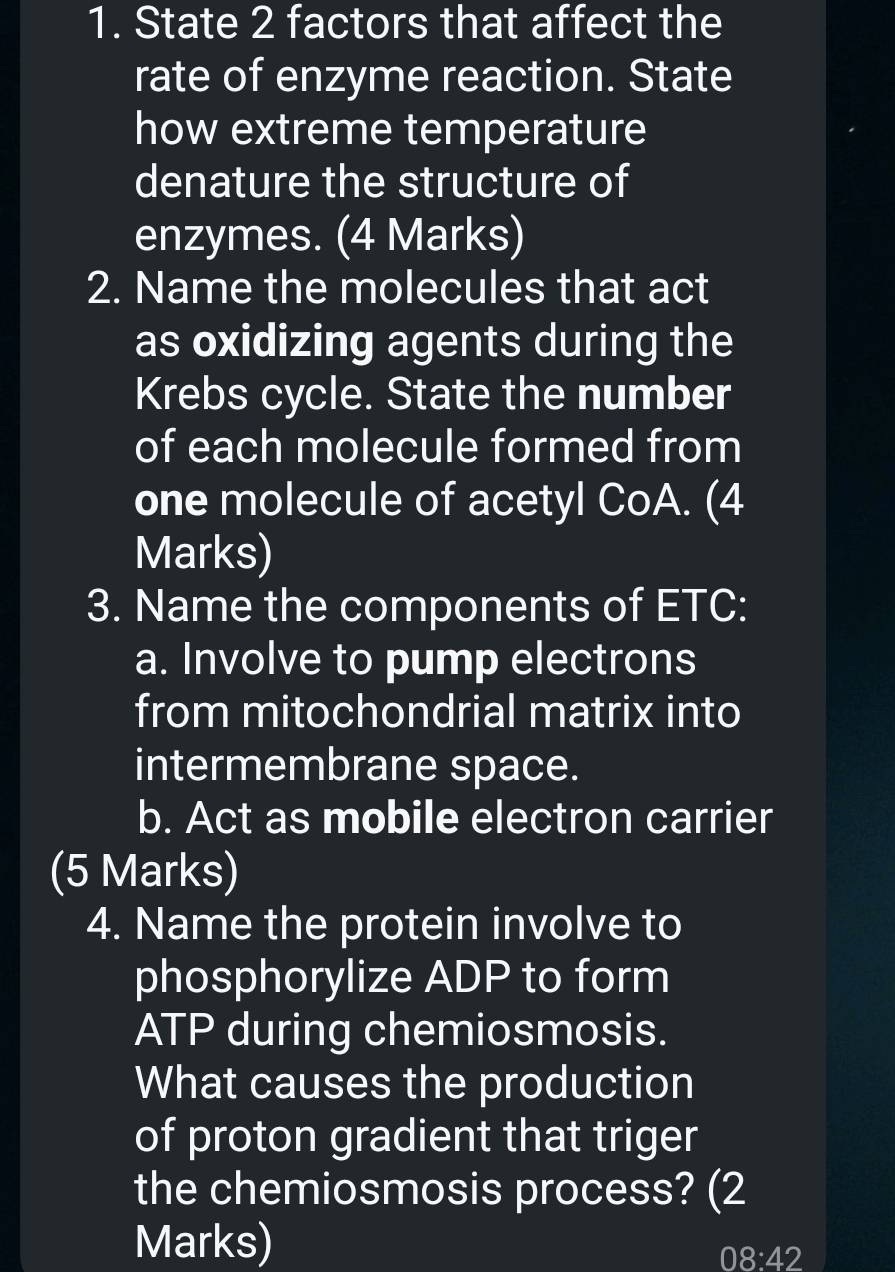 State 2 factors that affect the 
rate of enzyme reaction. State 
how extreme temperature 
denature the structure of 
enzymes. (4 Marks) 
2. Name the molecules that act 
as oxidizing agents during the 
Krebs cycle. State the number 
of each molecule formed from 
one molecule of acetyl CoA. (4 
Marks) 
3. Name the components of ETC: 
a. Involve to pump electrons 
from mitochondrial matrix into 
intermembrane space. 
b. Act as mobile electron carrier 
(5 Marks) 
4. Name the protein involve to 
phosphorylize ADP to form 
ATP during chemiosmosis. 
What causes the production 
of proton gradient that triger 
the chemiosmosis process? (2 
Marks) 
C )8:42