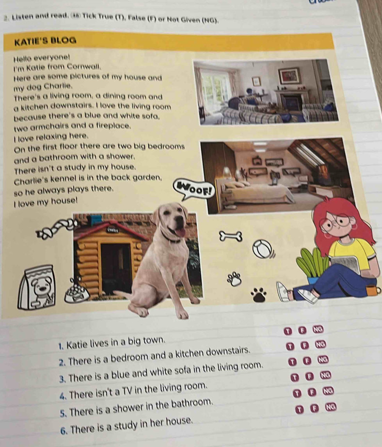 Listen and read. ③ Tick True (T), False (F) or Not Given (NG). 
K 
H 
I 
H 
m 
T 
a 
b 
t 
I 
O 
a 
T 
s 
I 
1. Katie lives in a big town. 
2. There is a bedroom and a kitchen downstairs. 
3. There is a blue and white sofa in the living room. 
4. There isn't a TV in the living room. 
5. There is a shower in the bathroom. 
6. There is a study in her house.