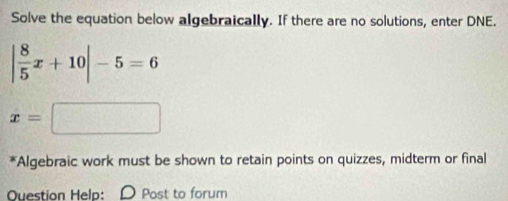 Solve the equation below algebraically. If there are no solutions, enter DNE.
| 8/5 x+10|-5=6
x=□
*Algebraic work must be shown to retain points on quizzes, midterm or final 
Question Help: D Post to forum