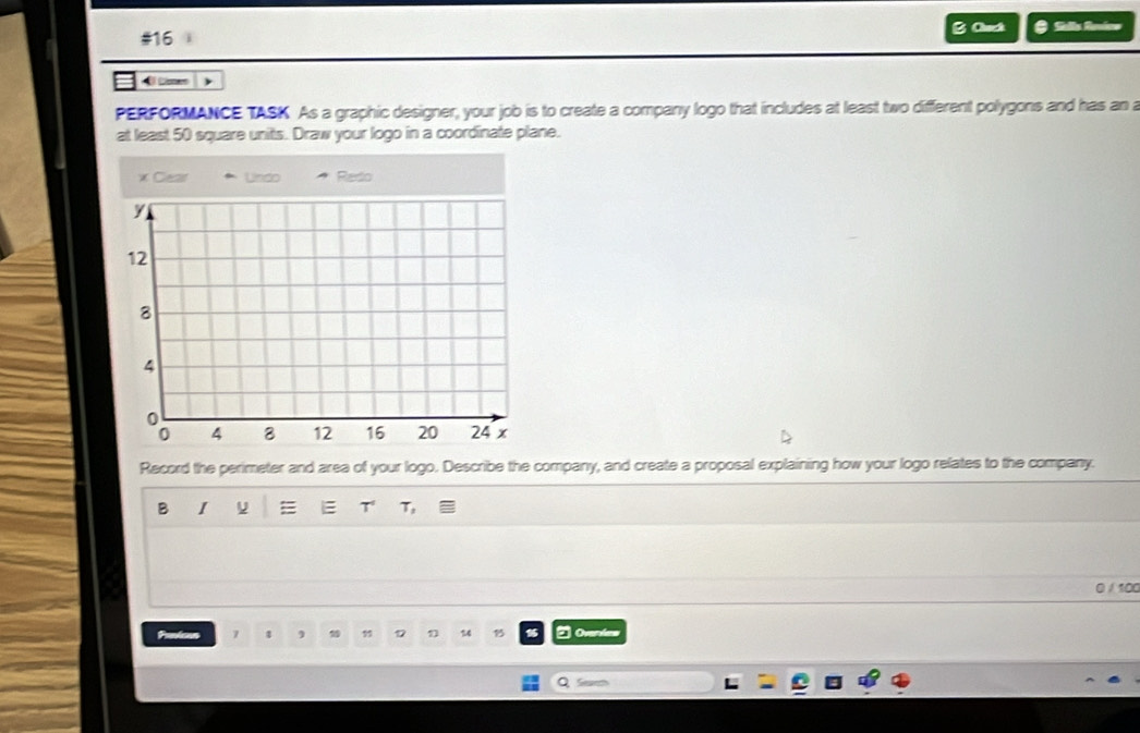 #16 B Cack # Sella Reviee 
4 tmen 
PERFORMANCE TASK As a graphic designer, your job is to create a company logo that includes at least two different polygons and has an a 
at least 50 square units. Draw your logo in a coordinate plane. 
* Clear Unido Redo
y
12
8
4
0
0 4 8 12 16 20 24 x
Record the perimeter and area of your logo. Describe the company, and create a proposal explaining how your logo relates to the company. 
B I 
T T, 
0 / 100
7 4
17 1 14 15 2 Overdrs 
Q Seve