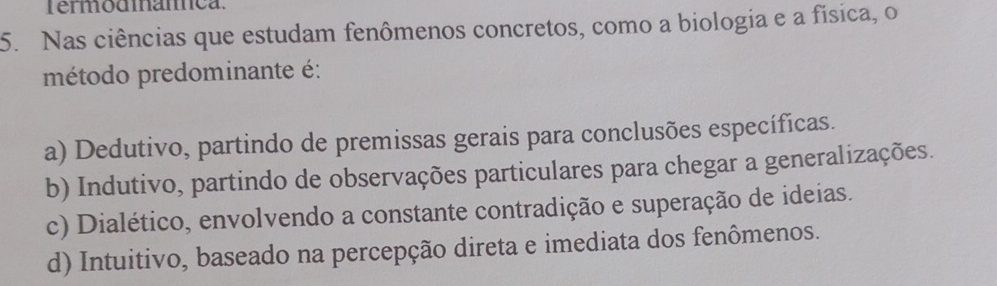 Nas ciências que estudam fenômenos concretos, como a biologia e a física, o
método predominante é:
a) Dedutivo, partindo de premissas gerais para conclusões específicas.
b) Indutivo, partindo de observações particulares para chegar a generalizações.
c) Dialético, envolvendo a constante contradição e superação de ideias.
d) Intuitivo, baseado na percepção direta e imediata dos fenômenos.