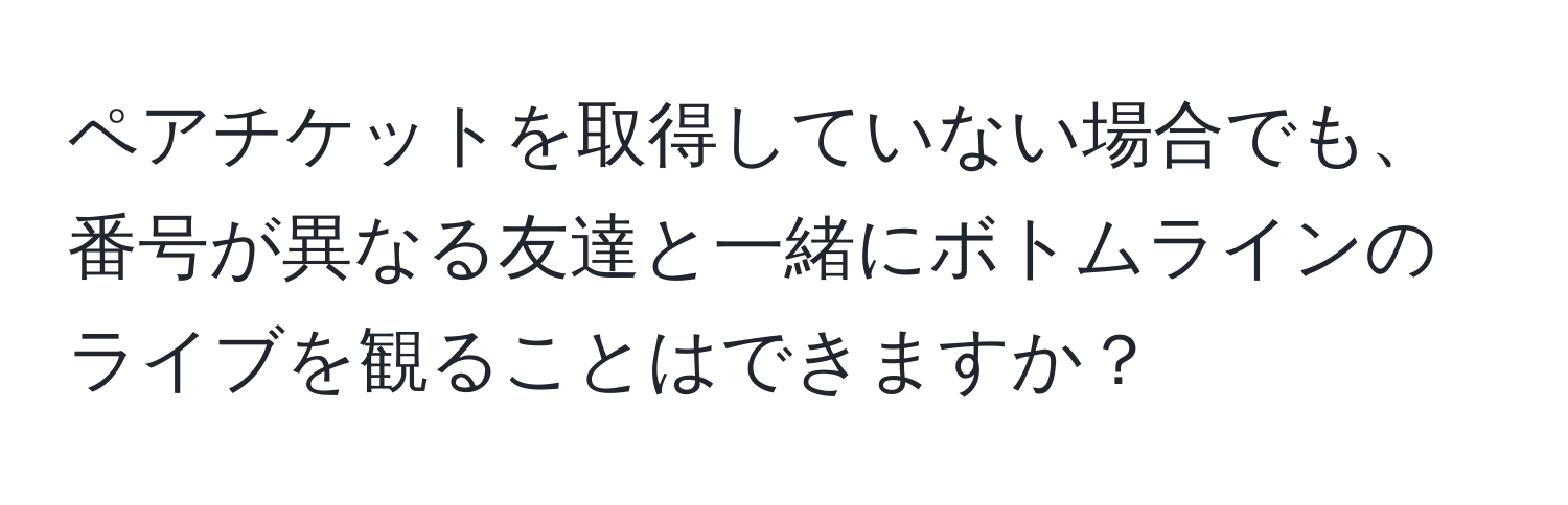 ペアチケットを取得していない場合でも、番号が異なる友達と一緒にボトムラインのライブを観ることはできますか？