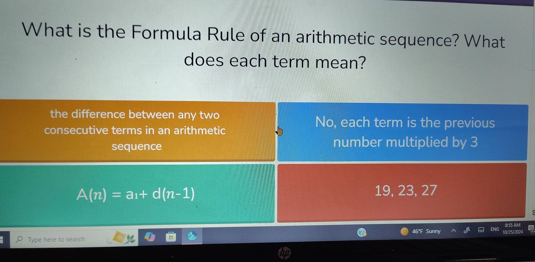 What is the Formula Rule of an arithmetic sequence? What
does each term mean?
the difference between any two
consecutive terms in an arithmetic
No, each term is the previous
sequence
number multiplied by 3
A(n)=a_1+d(n-1)
19, 23, 27
8:55 AM
46°F Sunny
Type here to search ENG 10/25/2024