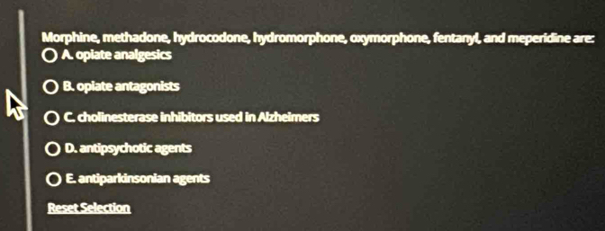 Morphine, methadone, hydrocodone, hydromorphone, oxymorphone, fentanyl, and meperidine are:
A. opiate analgesics
B. opiate antagonists
C. cholinesterase inhibitors used in Alzheimers
D. antipsychotic agents
E. antiparkinsonian agents
Reset Selection