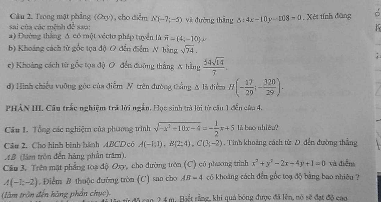 Trong mặt phẳng (Oxy), cho điểm N(-7;-5) và đường thẳng △ :4x-10y-108=0. Xét tính đúng
sai của các mệnh đề sau: 1
a) Đường thắng Δ có một véctơ pháp tuyến là vector n=(4;-10)
b) Khoảng cách từ gốc tọa độ O đến điểm N bằng sqrt(74).
c) Khoảng cách từ gốc tọa độ O đến đường thẳng △ bằng  54sqrt(14)/7 .
d) Hình chiếu vuông góc của điểm N trên đường thẳng △ Idot a điểm H(- 17/29 ;- 320/29 ).
PHẢN III. Câu trắc nghiệm trả lời ngắn. Học sinh trả lời từ câu 1 đến câu 4.
Câu I. Tổng các nghiệm của phương trình sqrt(-x^2+10x-4)=- 1/2 x+5 là bao nhiêu?
Câu 2. Cho hình bình hành ABCD có A(-1;1),B(2;4),C(3;-2). Tính khoảng cách từ D đến đường thẳng
AB (làm tròn đến hàng phần trăm).
Câu 3. Trên mặt phẳng toạ độ Oxy, cho đường tròn (C) có phương trình x^2+y^2-2x+4y+1=0 và điểm
A(-1;-2) Điểm B thuộc đường tròn (C) sao cho AB=4 có khoảng cách đến gốc toạ độ bằng bao nhiêu ?
(làm tròn đến hàng phần chục).
ừ độ cao 2.4m. Biết rằng, khi quả bóng được đá lên, nó sẽ đạt độ cao