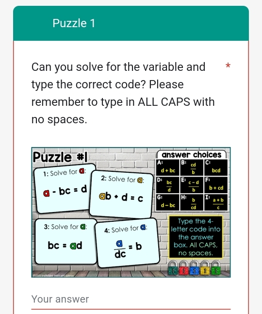 Puzzle 1
Can you solve for the variable and *
type the correct code? Please
remember to type in ALL CAPS with
no spaces.
Puzzle answer choices
A B:  cd/b 
d+bc
1: Solve for @: C bcd
2: Solve for odot : D: B  (c-d)/b  Fi
 bc/d  b+cd
a-bc=d  enclosecircle2 b+d=c G H: 1  (a+b)/c 
d-bc  b/cd 
Type the 4 -
3: Solve for @: letter code into
4: Solve for @:
the answer
bc=  □ /dc =b box. All CAPS,
no spaces.

[ 
Your answer