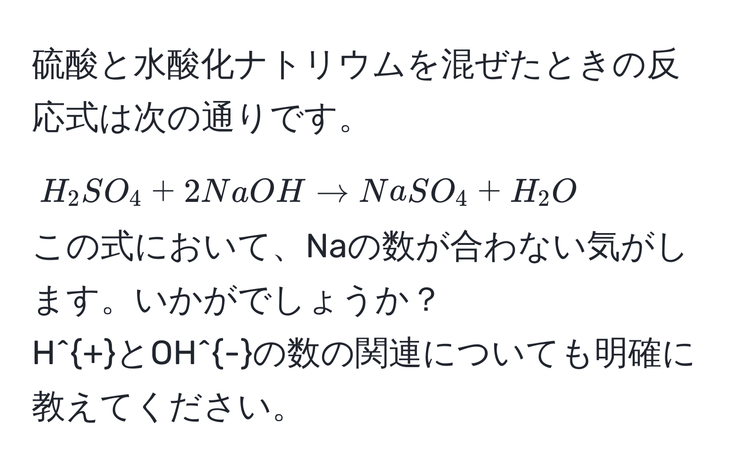 硫酸と水酸化ナトリウムを混ぜたときの反応式は次の通りです。  
$H_2SO_4 + 2NaOH arrow NaSO_4 + H_2O$  
この式において、Naの数が合わない気がします。いかがでしょうか？  
H^+とOH^-の数の関連についても明確に教えてください。