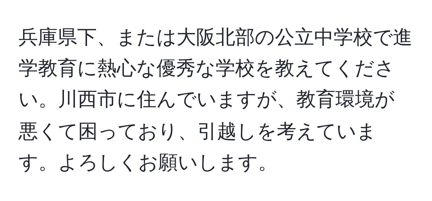 兵庫県下、または大阪北部の公立中学校で進学教育に熱心な優秀な学校を教えてください。川西市に住んでいますが、教育環境が悪くて困っており、引越しを考えています。よろしくお願いします。