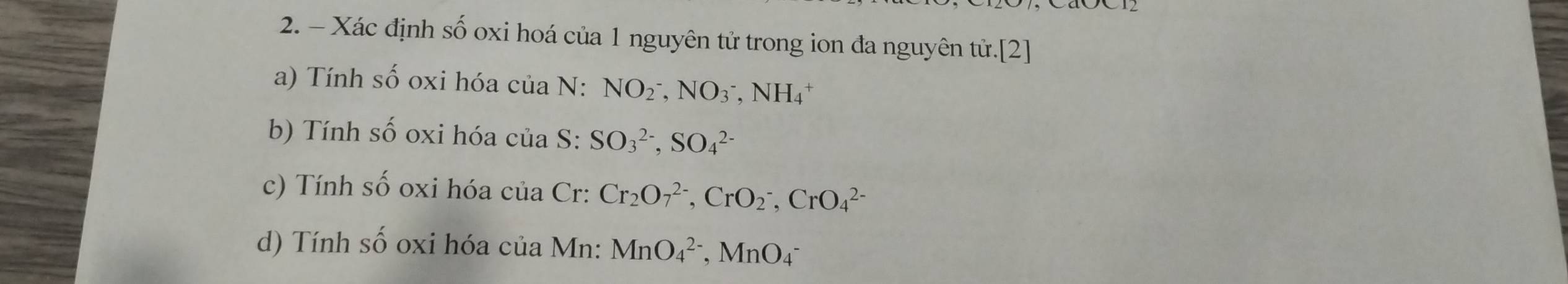 Xác định số oxi hoá của 1 nguyên tử trong ion đa nguyên tử.[2] 
a) Tính số oxi hóa của N: NO_2^(-, NO_3^-, NH_4^+
b) Tính số oxi hóa của S: SO_3^(2-), SO_4^(2-)
c) Tính số oxi hóa của Cr: Cr_2)O_7^(2-), CrO_2^-, CrO_4^(2-)
d) Tính số oxi hóa của Mn: MnO_4^(2-), MnO_4^-