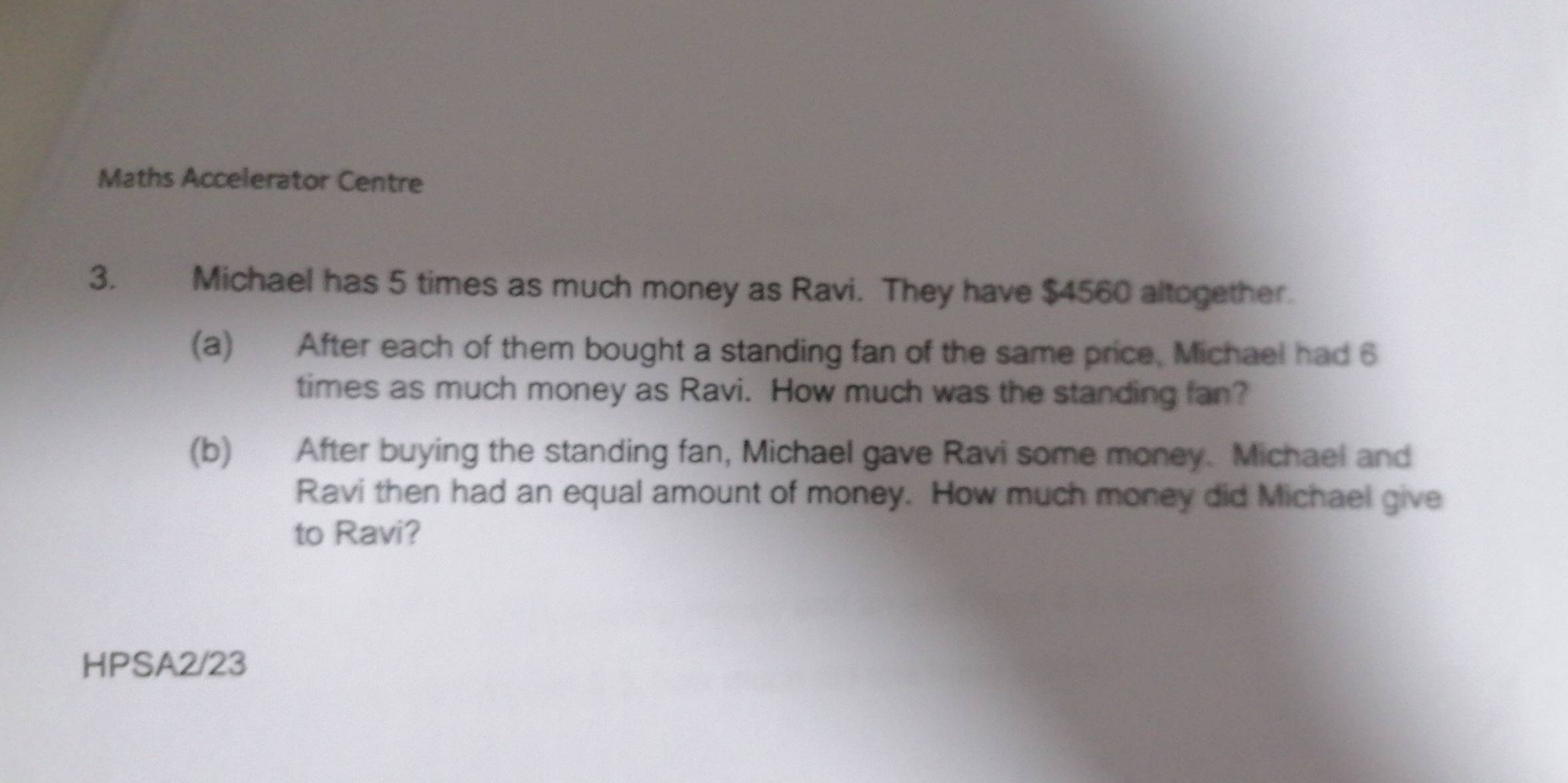 Maths Accelerator Centre 
3. Michael has 5 times as much money as Ravi. They have $4560 altogether. 
(a) After each of them bought a standing fan of the same price, Michael had 6
times as much money as Ravi. How much was the standing fan? 
(b) After buying the standing fan, Michael gave Ravi some money. Michael and 
Ravi then had an equal amount of money. How much money did Michael give 
to Ravi? 
HPSA2/23