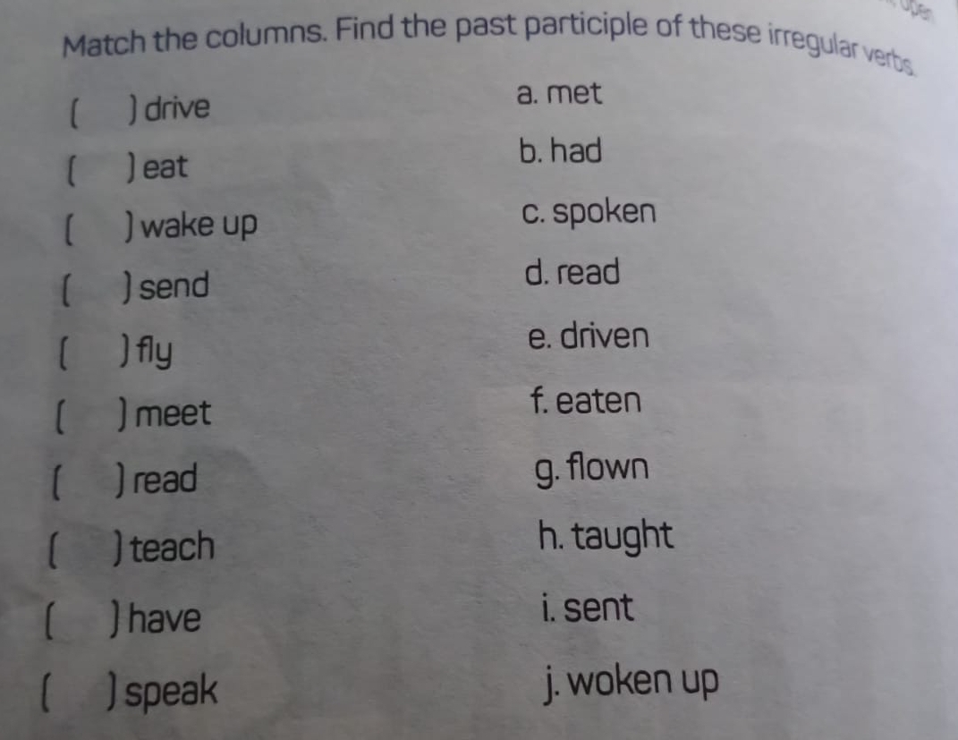 upen
Match the columns. Find the past participle of these irregular verbs
) drive
a. met
I ) eat
b. had
) wake up
c. spoken
) send
d. read
)fly
e. driven
1 ) meet
f. eaten
) read g. flown
) teach
h. taught
) have
i. sent
1 ) speak j. woken up